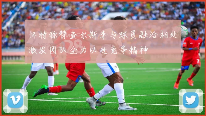 怀特称赞查尔斯李与球员融洽相处激发团队全力以赴竞争精神