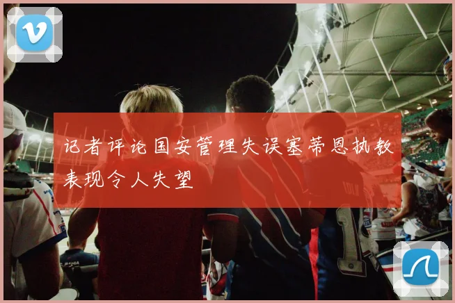 记者评论国安管理失误塞蒂恩执教表现令人失望