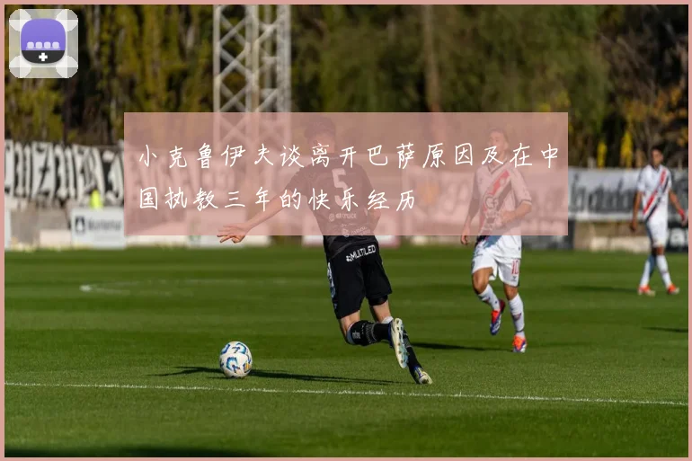 小克鲁伊夫谈离开巴萨原因及在中国执教三年的快乐经历
