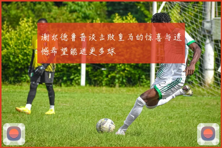 谢尔德鲁普谈击败皇马的惊喜与遗憾希望能进更多球