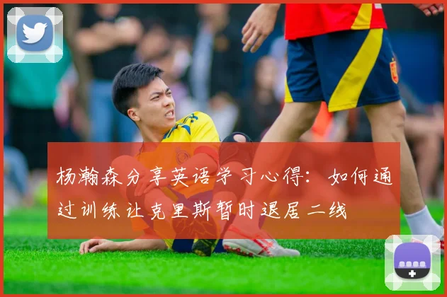 杨瀚森分享英语学习心得：如何通过训练让克里斯暂时退居二线