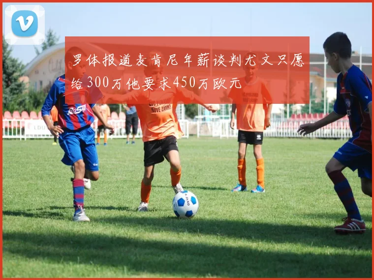 罗体报道麦肯尼年薪谈判尤文只愿给300万他要求450万欧元