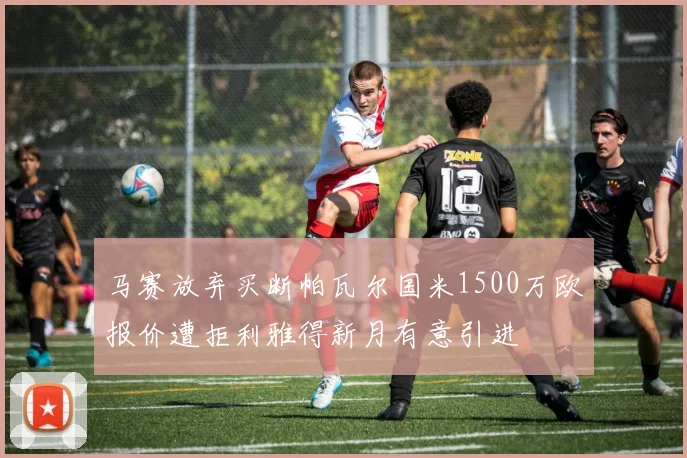 马赛放弃买断帕瓦尔国米1500万欧报价遭拒利雅得新月有意引进