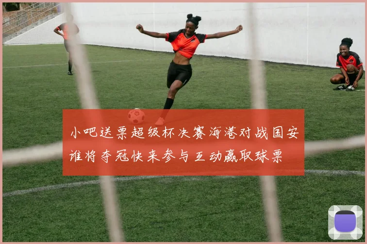 小吧送票超级杯决赛海港对战国安谁将夺冠快来参与互动赢取球票