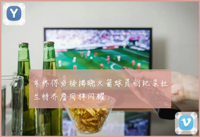 年终得分榜揭晓火箭球员创纪录杜兰特乔詹同样闪耀