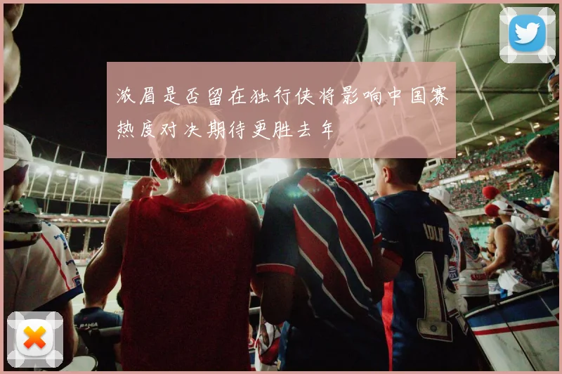 浓眉是否留在独行侠将影响中国赛热度对决期待更胜去年