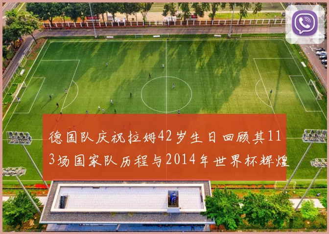 德国队庆祝拉姆42岁生日回顾其113场国家队历程与2014年世界杯辉煌