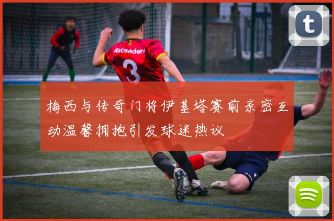 梅西与传奇门将伊基塔赛前亲密互动温馨拥抱引发球迷热议