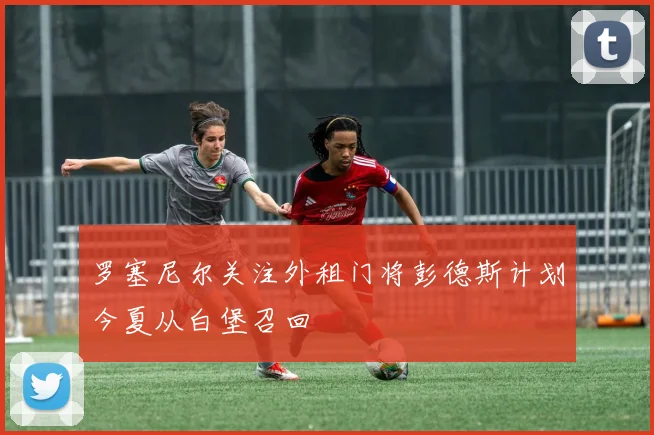 罗塞尼尔关注外租门将彭德斯计划今夏从白堡召回