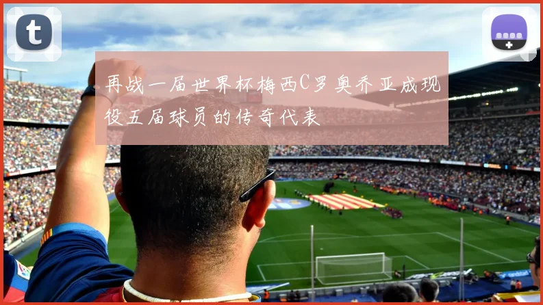 再战一届世界杯梅西C罗奥乔亚成现役五届球员的传奇代表