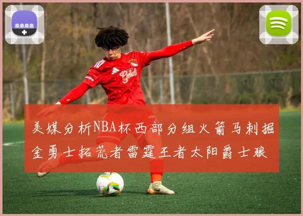 美媒分析NBA杯西部分组火箭马刺掘金勇士拓荒者雷霆王者太阳爵士狼队