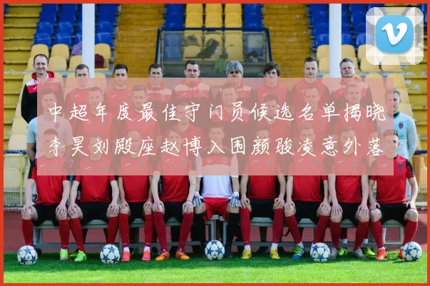 中超年度最佳守门员候选名单揭晓李昊刘殿座赵博入围颜骏凌意外落选