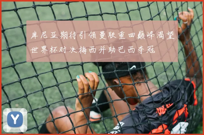 库尼亚期待引领曼联重回巅峰渴望世界杯对决梅西并助巴西夺冠