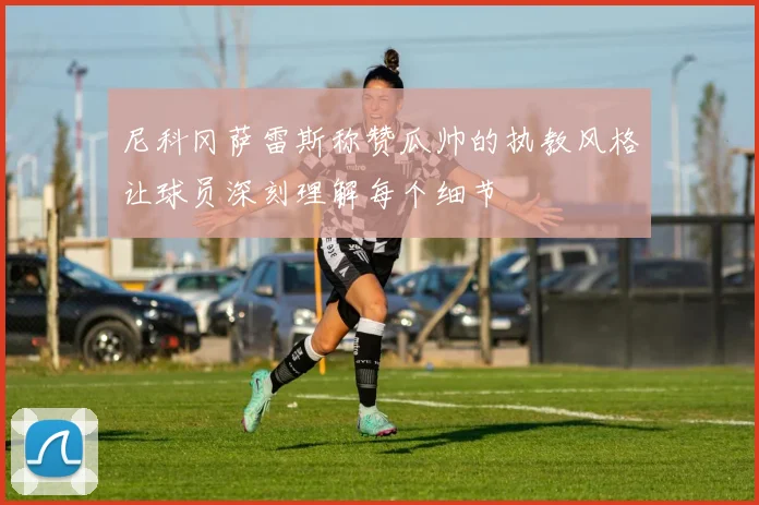 尼科冈萨雷斯称赞瓜帅的执教风格让球员深刻理解每个细节