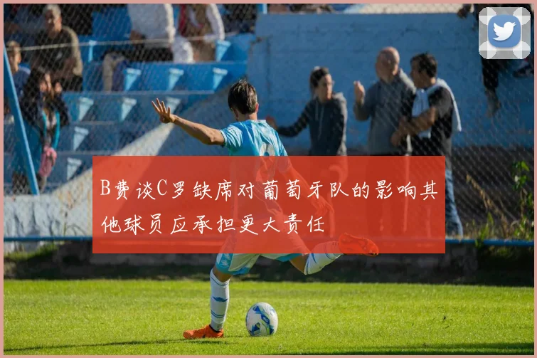 B费谈C罗缺席对葡萄牙队的影响其他球员应承担更大责任