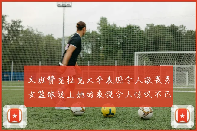 文班赞克拉克大学表现令人敬畏男女篮球场上她的表现令人惊叹不已