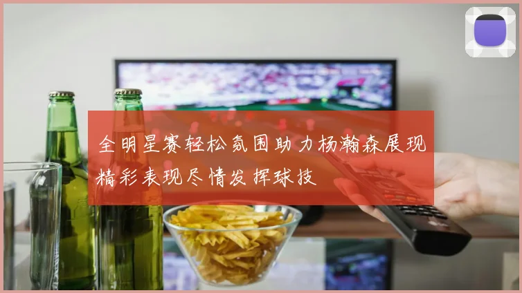 全明星赛轻松氛围助力杨瀚森展现精彩表现尽情发挥球技