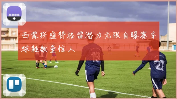 西蒙斯盛赞格雷潜力无限自曝赛季球鞋数量惊人