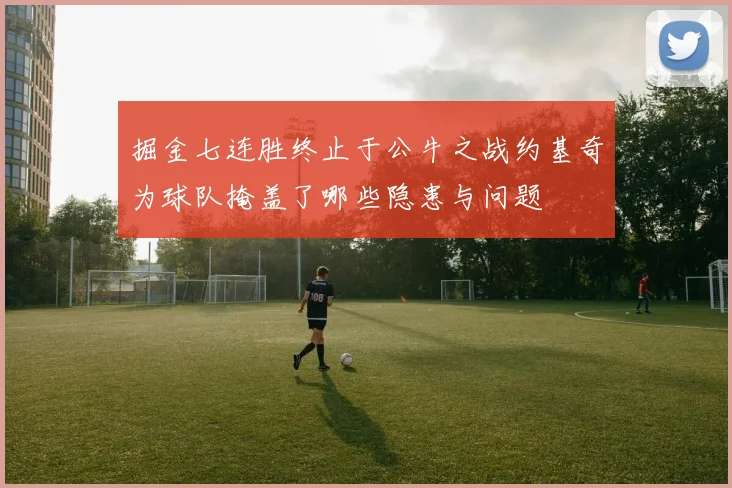 掘金七连胜终止于公牛之战约基奇为球队掩盖了哪些隐患与问题