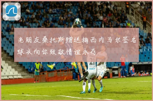 老朋友桑托斯赠送梅西内马尔签名球衣向你致敬情谊永存