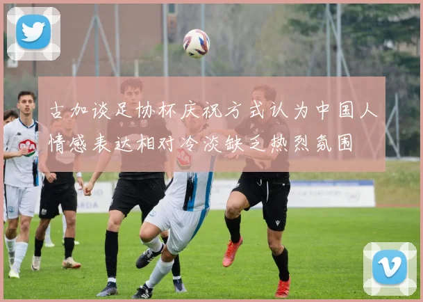 古加谈足协杯庆祝方式认为中国人情感表达相对冷淡缺乏热烈氛围