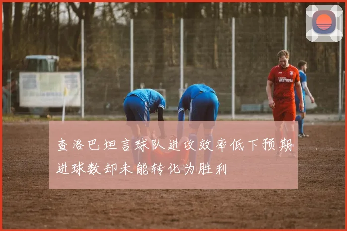 查洛巴坦言球队进攻效率低下预期进球数却未能转化为胜利