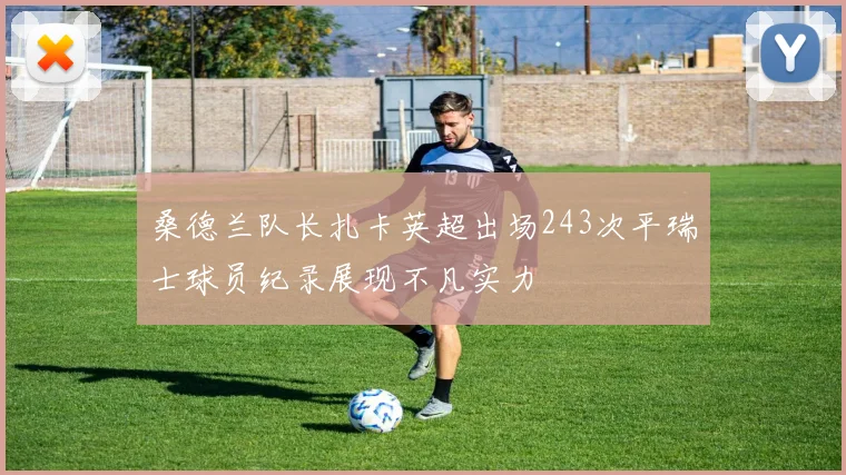 桑德兰队长扎卡英超出场243次平瑞士球员纪录展现不凡实力