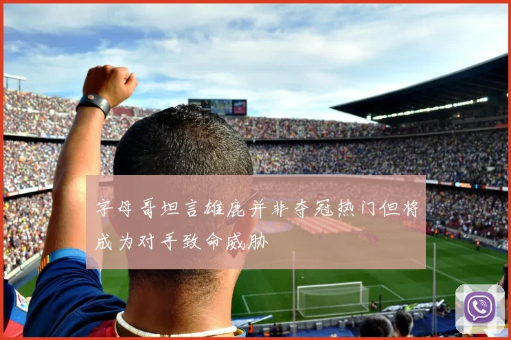 字母哥坦言雄鹿并非夺冠热门但将成为对手致命威胁